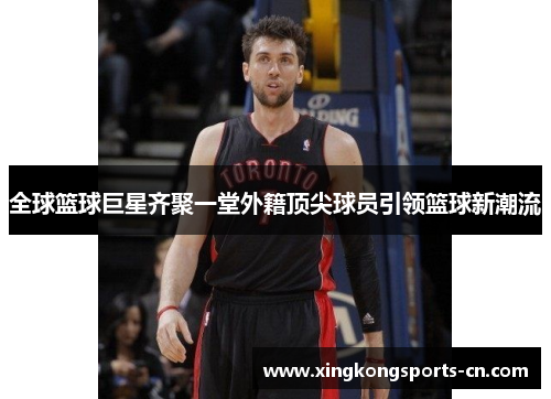 全球篮球巨星齐聚一堂外籍顶尖球员引领篮球新潮流